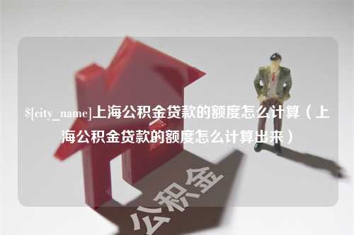 灌南上海公积金贷款的额度怎么计算（上海公积金贷款的额度怎么计算出来）